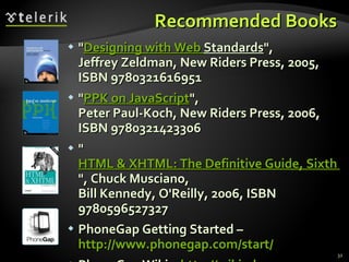Recommended Books " Designing  with Web  Standards ", Jeffrey Zeldman, New Riders Press, 2005, ISBN 9780321616951 " PPK on JavaScript ", Peter Paul-Koch, New Riders Press, 2006, ISBN 9780321423306 " HTML & XHTML: The Definitive Guide, Sixth Edition ", Chuck Musciano, Bill Kennedy, O'Reilly, 2006, ISBN 9780596527327 PhoneGap Getting Started –  http://www.phonegap.com/start/ PhoneGap Wiki –  http ://wiki.phonegap.com 