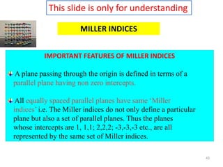 43
MILLER INDICES
IMPORTANT FEATURES OF MILLER INDICES
A plane passing through the origin is defined in terms of a
parallel plane having non zero intercepts.
All equally spaced parallel planes have same ‘Miller
indices’ i.e. The Miller indices do not only define a particular
plane but also a set of parallel planes. Thus the planes
whose intercepts are 1, 1,1; 2,2,2; -3,-3,-3 etc., are all
represented by the same set of Miller indices.
This slide is only for understanding
 