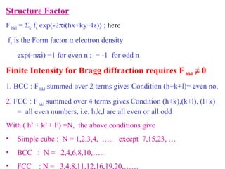 Structure Factor F  hkl  =   k  f s  exp(-2  i(hx+ky+lz)) ;  here f s  is the Form factor  α  electron density  exp(-n  i) =1 for even n ;  = -1  for odd n  Finite Intensity for Bragg diffraction requires F  hkl  ≠ 0 1. BCC : F  hkl  summed over 2 terms gives Condition (h+k+l)= even no. 2.  FCC : F  hkl  summed over 4 terms gives Condition (h+k),(k+l), (l+k)  =  all even numbers, i.e. h,k,l are all even or all odd With ( h 2  + k 2  + l 2 ) =N,  the above conditions give  Simple cube :  N = 1,2,3,4,  …..  except  7,15,23, … BCC  :  N =  2,4,6,8,10,…..  FCC  : N =  3,4,8,11,12,16,19,20,…… 
