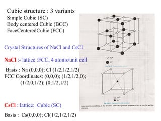 Crystal Structures of NaCl and CsCl NaCl  :- lattice :FCC; 4 atoms/unit cell Basis : Na (0,0,0); Cl  (1/2,1/2,1/2) FCC  Coordinates: (0,0,0); (1/2,1/2,0);  (1/2,0,1/2); (0,1/2,1/2)  CsCl  : lattice:  Cubic (SC) Basis :  Cs(0,0,0); Cl(1/2,1/2,1/2) SC coordinates : (0,0,0) Cubic structure : 3 variants  Simple Cubic (SC)  Body centered Cubic (BCC)  FaceCenteredCubic (FCC) 
