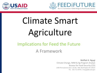 Climate Smart
Agriculture
Implications for Feed the Future
A Framework
Moffatt K. Ngugi
Climate Change, NRM & Ag Program Analyst
Bureau for Food Security (CSI)
1300 Pennsylvania Ave 2.10.40, NW, Washington DC 20523
TEL: 202.712.0476 | mngugi@usaid.gov
 