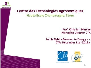 Centre des Technologies Agronomiques
     Haute Ecole Charlemagne, Strée


                             Prof. Christian Marche
                             Managing Director CTA

                 Lab’InSight « Biomass to Energy » -
                         CTA, December 11th 2012»




                                               1
 