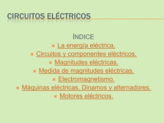 CIRCUITOS ELÉCTRICOS

                       ÍNDICE
                La energía eléctrica.
         Circuitos y componentes eléctricos.
               Magnitudes eléctricas.
          Medida de magnitudes eléctricas.
                 Electromagnetismo.
     Máquinas eléctricas. Dinamos y alternadores.
                  Motores eléctricos.
 