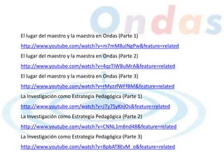 El lugar del maestro y la maestra en Ondas (Parte 1)
http://www.youtube.com/watch?v=m7mM8uINgPw&feature=related
El lugar del maestro y la maestra en Ondas (Parte 2)
http://www.youtube.com/watch?v=4qzTIWBuMrA&feature=related
El lugar del maestro y la maestra en Ondas (Parte 3)
http://www.youtube.com/watch?v=rMyzzfWFfBM&feature=related
La Investigación como Estrategia Pedagógica (Parte 1)
http://www.youtube.com/watch?v=J7y7SyKnjOs&feature=related
La Investigación como Estrategia Pedagógica (Parte 2)
http://www.youtube.com/watch?v=CNNL1mBnd48&feature=related
La Investigación como Estrategia Pedagógica (Parte 3)
http://www.youtube.com/watch?v=BpbAT8EvM_o&feature=related
 