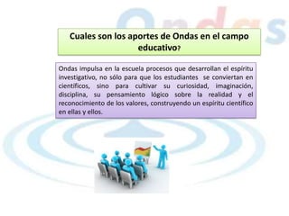 Cuales son los aportes de Ondas en el campo
educativo?
Ondas impulsa en la escuela procesos que desarrollan el espíritu
investigativo, no sólo para que los estudiantes se conviertan en
científicos, sino para cultivar su curiosidad, imaginación,
disciplina, su pensamiento lógico sobre la realidad y el
reconocimiento de los valores, construyendo un espíritu científico
en ellas y ellos.
 