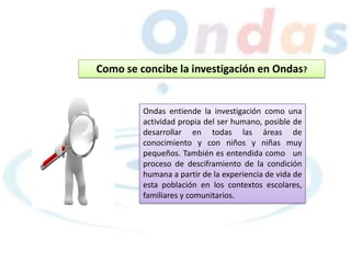 Como se concibe la investigación en Ondas?
Ondas entiende la investigación como una
actividad propia del ser humano, posible de
desarrollar en todas las áreas de
conocimiento y con niños y niñas muy
pequeños. También es entendida como un
proceso de desciframiento de la condición
humana a partir de la experiencia de vida de
esta población en los contextos escolares,
familiares y comunitarios.
 