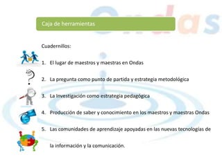 Caja de herramientas
Cuadernillos:
1. El lugar de maestros y maestras en Ondas
2. La pregunta como punto de partida y estrategia metodológica
3. La Investigación como estrategia pedagógica
4. Producción de saber y conocimiento en los maestros y maestras Ondas
5. Las comunidades de aprendizaje apoyadas en las nuevas tecnologías de
la información y la comunicación.
 