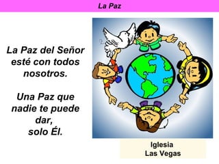 La Paz




La Paz del Señor
 esté con todos
   nosotros.

 Una Paz que
nadie te puede
     dar,
   solo Él.
                             Iglesia
                            Las Vegas
 