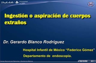 Ingestión o aspiración de cuerpos
extraños


Dr. Gerardo Blanco Rodríguez
         Hospital Infantil de México “Federico Gómez”
         Departamento de endoscopia.
 