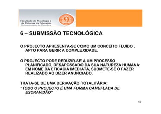6 – SUBMISSÃO TECNOLÓGICA

O PROJECTO APRESENTA-SE COMO UM CONCEITO FLUIDO ,
  APTO PARA GERIR A COMPLEXIDADE.

O PROJECTO PODE REDUZIR-SE A UM PROCESSO
  PLANIFICADO, DESAPOSSADO DA SUA NATUREZA HUMANA:
  EM NOME DA EFICÁCIA IMEDIATA, SUBMETE-SE O FAZER
  REALIZADO AO DIZER ANUNCIADO.

TRATA-SE DE UMA DERIVAÇÃO TOTALITÁRIA:
“TODO O PROJECTO É UMA FORMA CAMUFLADA DE
  ESCRAVIDÃO”

                                                    10
 