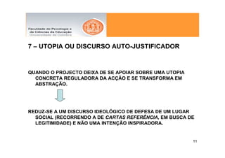 7 – UTOPIA OU DISCURSO AUTO-JUSTIFICADOR



QUANDO O PROJECTO DEIXA DE SE APOIAR SOBRE UMA UTOPIA
  CONCRETA REGULADORA DA ACÇÃO E SE TRANSFORMA EM
  ABSTRAÇÃO.




REDUZ-SE A UM DISCURSO IDEOLÓGICO DE DEFESA DE UM LUGAR
  SOCIAL (RECORRENDO A DE CARTAS REFERÊNCIA, EM BUSCA DE
  LEGITIMIDADE) E NÃO UMA INTENÇÃO INSPIRADORA.


                                                        11
 