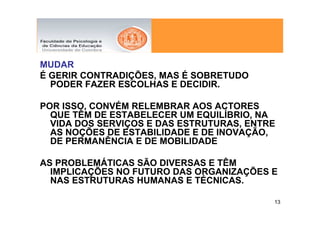 MUDAR
É GERIR CONTRADIÇÕES, MAS É SOBRETUDO
  PODER FAZER ESCOLHAS E DECIDIR.

POR ISSO, CONVÉM RELEMBRAR AOS ACTORES
  QUE TÊM DE ESTABELECER UM EQUILÍBRIO, NA
  VIDA DOS SERVIÇOS E DAS ESTRUTURAS, ENTRE
  AS NOÇÕES DE ESTABILIDADE E DE INOVAÇÃO,
  DE PERMANÊNCIA E DE MOBILIDADE

AS PROBLEMÁTICAS SÃO DIVERSAS E TÊM
  IMPLICAÇÕES NO FUTURO DAS ORGANIZAÇÕES E
  NAS ESTRUTURAS HUMANAS E TÉCNICAS.

                                          13
 