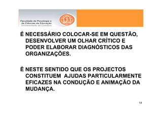 É NECESSÁRIO COLOCAR-SE EM QUESTÃO,
  DESENVOLVER UM OLHAR CRÍTICO E
  PODER ELABORAR DIAGNÓSTICOS DAS
  ORGANIZAÇÕES.

É NESTE SENTIDO QUE OS PROJECTOS
  CONSTITUEM AJUDAS PARTICULARMENTE
  EFICAZES NA CONDUÇÃO E ANIMAÇÃO DA
  MUDANÇA.

                                      14
 