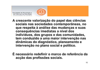 A crescente valorização do papel das ciências
  sociais nas sociedades contemporâneas, no
  que respeita à análise das mudanças e suas
  consequências imediatas a nível dos
  indivíduos, dos grupos e das comunidades,
  tem conduzido a uma maior intervenção nas
  dinâmicas do diagnóstico, planeamento e
  intervenção no plano social e político.

É necessário redefinir o marco de referência da
  acção das profissões sociais.
                                             15
 