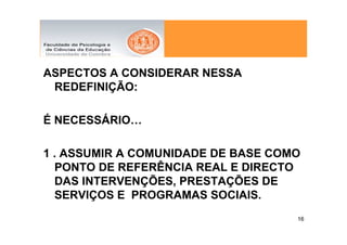 ASPECTOS A CONSIDERAR NESSA
 REDEFINIÇÃO:

É NECESSÁRIO…

1 . ASSUMIR A COMUNIDADE DE BASE COMO
  PONTO DE REFERÊNCIA REAL E DIRECTO
  DAS INTERVENÇÕES, PRESTAÇÕES DE
  SERVIÇOS E PROGRAMAS SOCIAIS.
                                    16
 