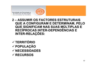 2 – ASSUMIR OS FACTORES ESTRUTURAIS
  QUE A CONFIGURAM E DETERMINAM, PELO
  QUE SIGNIFICAM NAS SUAS MÚLTIPLAS E
  RECÍPROCAS INTER-DEPENDÊNCIAS E
  INTER-RELAÇÕES:

 TERRITÓRIO
 POPULAÇÃO
 NECESSIDADES
 RECURSOS
                                    17
 