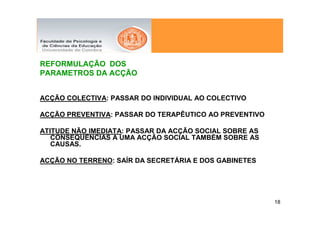 REFORMULAÇÃO DOS
PARAMETROS DA ACÇÃO


ACÇÃO COLECTIVA: PASSAR DO INDIVIDUAL AO COLECTIVO

ACÇÃO PREVENTIVA: PASSAR DO TERAPÊUTICO AO PREVENTIVO

ATITUDE NÃO IMEDIATA: PASSAR DA ACÇÃO SOCIAL SOBRE AS
   CONSEQUÊNCIAS A UMA ACÇÃO SOCIAL TAMBÉM SOBRE AS
   CAUSAS.

ACÇÃO NO TERRENO: SAÍR DA SECRETÁRIA E DOS GABINETES




                                                        18
 