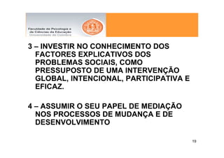3 – INVESTIR NO CONHECIMENTO DOS
  FACTORES EXPLICATIVOS DOS
  PROBLEMAS SOCIAIS, COMO
  PRESSUPOSTO DE UMA INTERVENÇÃO
  GLOBAL, INTENCIONAL, PARTICIPATIVA E
  EFICAZ.

4 – ASSUMIR O SEU PAPEL DE MEDIAÇÃO
  NOS PROCESSOS DE MUDANÇA E DE
  DESENVOLVIMENTO

                                         19
 