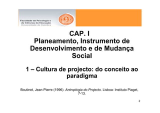 CAP. I
       Planeamento, Instrumento de
      Desenvolvimento e de Mudança
                  Social
   1 – Cultura de projecto: do conceito ao
                 paradigma

Boutinet, Jean-Pierre (1996). Antroplogia do Projecto. Lisboa: Instituto Piaget,
                                      7-13.

                                                                                   2
 