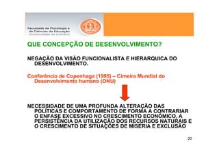 QUE CONCEPÇÃO DE DESENVOLVIMENTO?

NEGAÇÃO DA VISÃO FUNCIONALISTA E HIERARQUICA DO
  DESENVOLVIMENTO.

Conferência de Copenhaga (1995) – Cimeira Mundial do
  Desenvolvimento humano (ONU)



NECESSIDADE DE UMA PROFUNDA ALTERAÇÃO DAS
  POLÍTICAS E COMPORTAMENTO DE FORMA A CONTRARIAR
  O ENFASE EXCESSIVO NO CRESCIMENTO ECONÓMICO, A
  PERSISTÊNCIA DA UTILIZAÇÃO DOS RECURSOS NATURAIS E
  O CRESCIMENTO DE SITUAÇÕES DE MISÉRIA E EXCLUSÃO

                                                       20
 