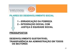 PILARES DO DESENVOLVIMENTO SOCIAL

     1 – ERRADICAÇÃO DA POBREZA
     2 – INTEGRAÇÃO SOCIAL COM
         JUSTIÇA E EQUIDADE SOCIAL

PRESSUPOSTOS

DESENVOLVIMENTO SUSTENTÁVEL
TRANSPARÊNCIA NA ADMINISTRAÇÃO EM TODOS
  OS SECTORES
                                          21
 