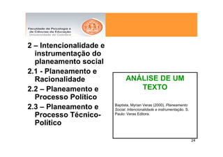 2 – Intencionalidade e
  instrumentação do
  planeamento social
2.1 - Planeamento e
  Racionalidade                ANÁLISE DE UM
2.2 – Planeamento e               TEXTO
  Processo Político
                         Baptista, Myrian Veras (2000). Planeamento
2.3 – Planeamento e      Social. Intencionalidade e instrumentação. S.
  Processo Técnico-      Paulo: Veras Editora.

  Político

                                                                         24
 