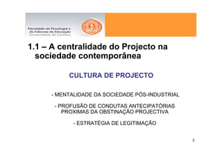 1.1 – A centralidade do Projecto na
  sociedade contemporânea

          CULTURA DE PROJECTO

     - MENTALIDADE DA SOCIEDADE PÓS-INDUSTRIAL

      - PROFUSÃO DE CONDUTAS ANTECIPATÓRIAS
         PROXIMAS DA OBSTINAÇÃO PROJECTIVA

           - ESTRATÉGIA DE LEGITIMAÇÃO


                                                 3
 