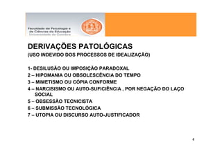 DERIVAÇÕES PATOLÓGICAS
(USO INDEVIDO DOS PROCESSOS DE IDEALIZAÇÃO)

1- DESILUSÃO OU IMPOSIÇÃO PARADOXAL
2 – HIPOMANIA OU OBSOLESCÊNCIA DO TEMPO
3 – MIMETISMO OU CÓPIA CONFORME
4 – NARCISISMO OU AUTO-SUFICIÊNCIA , POR NEGAÇÃO DO LAÇO
   SOCIAL
5 – OBSESSÃO TECNICISTA
6 – SUBMISSÃO TECNOLÓGICA
7 – UTOPIA OU DISCURSO AUTO-JUSTIFICADOR




                                                           4
 