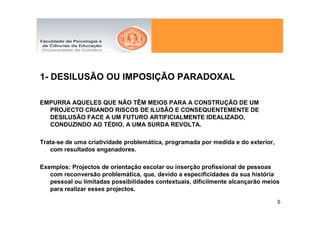 1- DESILUSÃO OU IMPOSIÇÃO PARADOXAL

EMPURRA AQUELES QUE NÃO TÊM MEIOS PARA A CONSTRUÇÃO DE UM
  PROJECTO CRIANDO RISCOS DE ILUSÃO E CONSEQUENTEMENTE DE
  DESILUSÃO FACE A UM FUTURO ARTIFICIALMENTE IDEALIZADO,
  CONDUZINDO AO TÉDIO, A UMA SURDA REVOLTA.

Trata-se de uma criatividade problemática, programada por medida e do exterior,
   com resultados enganadores.

Exemplos: Projectos de orientação escolar ou inserção profissional de pessoas
   com reconversão problemática, que, devido a especificidades da sua história
   pessoal ou limitadas possibilidades contextuais, dificilmente alcançarão meios
   para realizar esses projectos.

                                                                                  5
 