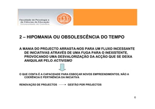 2 – HIPOMANIA OU OBSOLESCÊNCIA DO TEMPO

A MANIA DO PROJECTO ARRASTA-NOS PARA UM FLUXO INCESSANTE
   DE INICIATIVAS ATRAVÉS DE UMA FUGA PARA O INEXISTENTE,
   PROVOCANDO UMA DESVALORIZAÇÃO DA ACÇÃO QUE SE DEIXA
   ANIQUILAR PELO ACTIVISMO



O QUE CONTA É A CAPACIDADE PARA ESBOÇAR NOVOS EMPREENDIMENTOS, NÃO A
   COERÊNCIA E PERTINÊNCIA DA INICIATIVA

RENOVAÇÃO DE PROJECTOS        GESTÃO POR PROJECTOS



                                                                       6
 