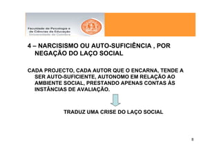 4 – NARCISISMO OU AUTO-SUFICIÊNCIA , POR
   NEGAÇÃO DO LAÇO SOCIAL

CADA PROJECTO, CADA AUTOR QUE O ENCARNA, TENDE A
  SER AUTO-SUFICIENTE, AUTONOMO EM RELAÇÃO AO
  AMBIENTE SOCIAL, PRESTANDO APENAS CONTAS ÀS
  INSTÂNCIAS DE AVALIAÇÃO.



           TRADUZ UMA CRISE DO LAÇO SOCIAL




                                                   8
 