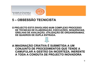 5 – OBSESSÃO TECNICISTA

O PROJECTO ESTÁ ENVOLVIDO NUM COMPLEXO PROCESSO
  DE TECNICAS DE ELABORAÇÃO, EXECUÇÕES, SEQUÊNCIAS,
  GRELHAS DE AVALIAÇÃO, UTILIZAÇÃO DE ORGANIGRAMAS,
  DE QUADROS DE DUPLA ENTRADA.



A IMAGINAÇÃO CRIATIVA É SUBMETIDA A UM
  CONJUNTO DE PROCEDIMENTOS QUE TENDE A
  CAMUFULAR A GESTÃO DA INCERTEZA, INERENTE
  A TODA A CONDUTA DE PROJECTO INOVADORA

                                                  9
 