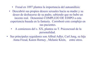 Freud en 1897 plantea la importancia del autoanálisis: Descubrió sus propios deseos sexuales hacia su madre y su deseo de deshacerse de su padre, sabiendo que no hubo un incesto real.  Denominó COMPLEJO DE EDIPO a esta experiencia basada en la fantasía.  Corroboró este complejo en sus pacientes. A comienzos del s. XX, plantea su T. Psicosexual de la personalidad.  Sus principales seguidores son Alfred Adler, Carl Jung, su hija Anna Freud, Karen Horney , Melanie Klein,  entre otros. 