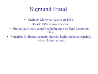 Sigmund Freud Nació en Moravia, Austria en 1856. Desde 1859 vivió en Viena. Era un judío ateo: estudió religión, pero no llegó a creer en Dios. Manejaba 8 idiomas: alemán, francés, inglés, italiano, español, hebreo, latín y griego. 