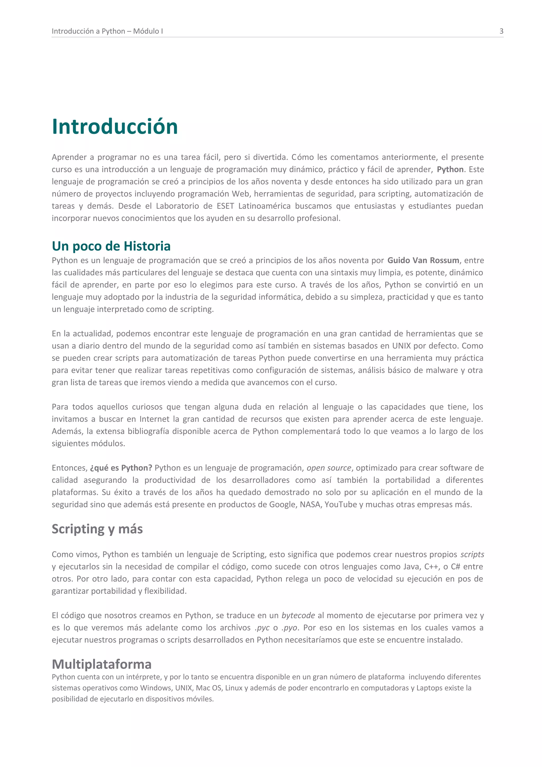 Introducción a Python – Módulo I 3
Introducción
Aprender a programar no es una tarea fácil, pero si divertida. Cómo les comentamos anteriormente, el presente
curso es una introducción a un lenguaje de programación muy dinámico, práctico y fácil de aprender, Python. Este
lenguaje de programación se creó a principios de los años noventa y desde entonces ha sido utilizado para un gran
número de proyectos incluyendo programación Web, herramientas de seguridad, para scripting, automatización de
tareas y demás. Desde el Laboratorio de ESET Latinoamérica buscamos que entusiastas y estudiantes puedan
incorporar nuevos conocimientos que los ayuden en su desarrollo profesional.
Un poco de Historia
Python es un lenguaje de programación que se creó a principios de los años noventa por Guido Van Rossum, entre
las cualidades más particulares del lenguaje se destaca que cuenta con una sintaxis muy limpia, es potente, dinámico
fácil de aprender, en parte por eso lo elegimos para este curso. A través de los años, Python se convirtió en un
lenguaje muy adoptado por la industria de la seguridad informática, debido a su simpleza, practicidad y que es tanto
un lenguaje interpretado como de scripting.
En la actualidad, podemos encontrar este lenguaje de programación en una gran cantidad de herramientas que se
usan a diario dentro del mundo de la seguridad como así también en sistemas basados en UNIX por defecto. Como
se pueden crear scripts para automatización de tareas Python puede convertirse en una herramienta muy práctica
para evitar tener que realizar tareas repetitivas como configuración de sistemas, análisis básico de malware y otra
gran lista de tareas que iremos viendo a medida que avancemos con el curso.
Para todos aquellos curiosos que tengan alguna duda en relación al lenguaje o las capacidades que tiene, los
invitamos a buscar en Internet la gran cantidad de recursos que existen para aprender acerca de este lenguaje.
Además, la extensa bibliografía disponible acerca de Python complementará todo lo que veamos a lo largo de los
siguientes módulos.
Entonces, ¿qué es Python? Python es un lenguaje de programación, open source, optimizado para crear software de
calidad asegurando la productividad de los desarrolladores como así también la portabilidad a diferentes
plataformas. Su éxito a través de los años ha quedado demostrado no solo por su aplicación en el mundo de la
seguridad sino que además está presente en productos de Google, NASA, YouTube y muchas otras empresas más.
Scripting y más
Como vimos, Python es también un lenguaje de Scripting, esto significa que podemos crear nuestros propios scripts
y ejecutarlos sin la necesidad de compilar el código, como sucede con otros lenguajes como Java, C++, o C# entre
otros. Por otro lado, para contar con esta capacidad, Python relega un poco de velocidad su ejecución en pos de
garantizar portabilidad y flexibilidad.
El código que nosotros creamos en Python, se traduce en un bytecode al momento de ejecutarse por primera vez y
es lo que veremos más adelante como los archivos .pyc o .pyo. Por eso en los sistemas en los cuales vamos a
ejecutar nuestros programas o scripts desarrollados en Python necesitaríamos que este se encuentre instalado.
Multiplataforma
Python cuenta con un intérprete, y por lo tanto se encuentra disponible en un gran número de plataforma incluyendo diferentes
sistemas operativos como Windows, UNIX, Mac OS, Linux y además de poder encontrarlo en computadoras y Laptops existe la
posibilidad de ejecutarlo en dispositivos móviles.
 