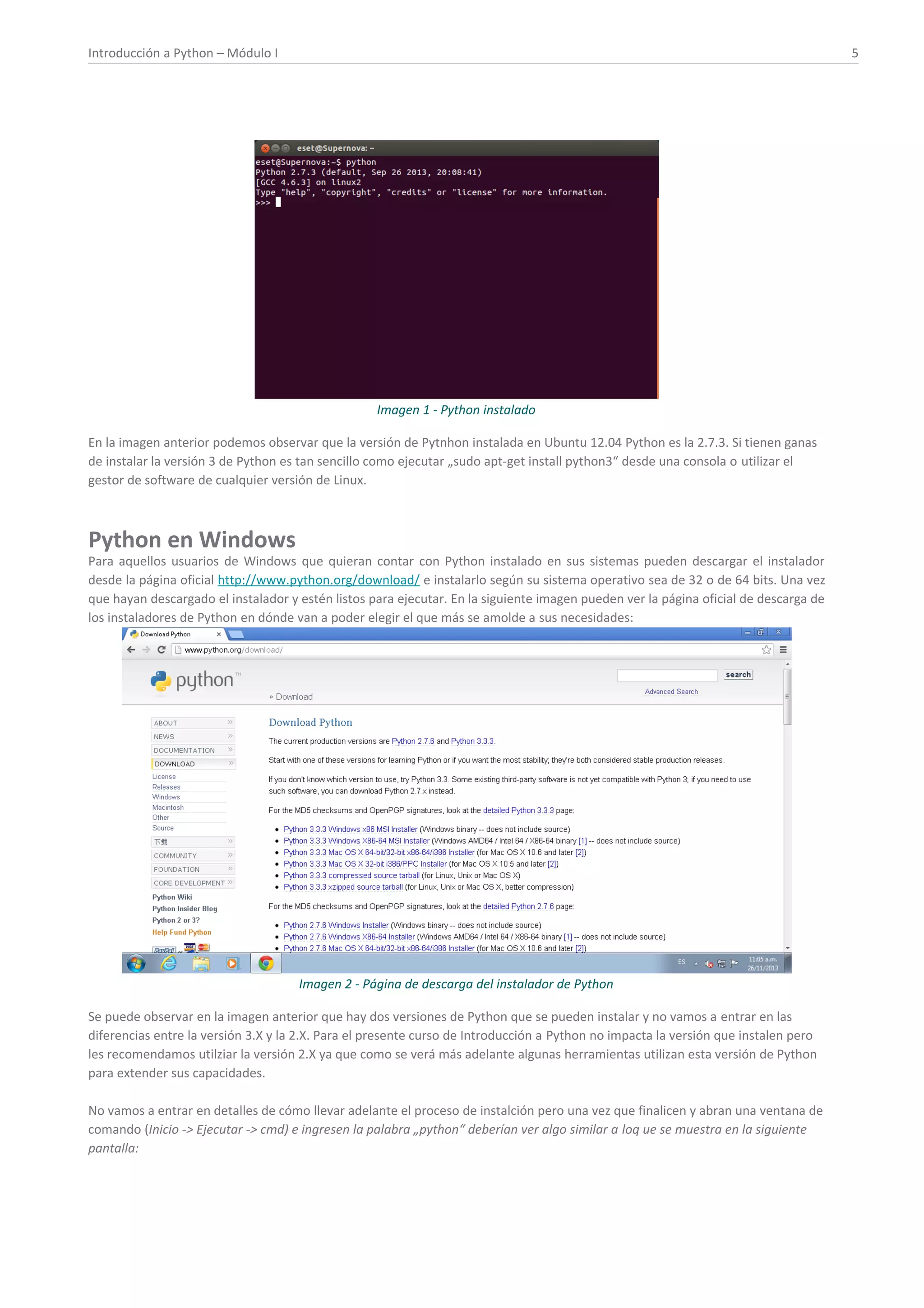 Introducción a Python – Módulo I 5
Imagen 1 - Python instalado
En la imagen anterior podemos observar que la versión de Pytnhon instalada en Ubuntu 12.04 Python es la 2.7.3. Si tienen ganas
de instalar la versión 3 de Python es tan sencillo como ejecutar „sudo apt-get install python3“ desde una consola o utilizar el
gestor de software de cualquier versión de Linux.
Python en Windows
Para aquellos usuarios de Windows que quieran contar con Python instalado en sus sistemas pueden descargar el instalador
desde la página oficial http://www.python.org/download/ e instalarlo según su sistema operativo sea de 32 o de 64 bits. Una vez
que hayan descargado el instalador y estén listos para ejecutar. En la siguiente imagen pueden ver la página oficial de descarga de
los instaladores de Python en dónde van a poder elegir el que más se amolde a sus necesidades:
Imagen 2 - Página de descarga del instalador de Python
Se puede observar en la imagen anterior que hay dos versiones de Python que se pueden instalar y no vamos a entrar en las
diferencias entre la versión 3.X y la 2.X. Para el presente curso de Introducción a Python no impacta la versión que instalen pero
les recomendamos utilziar la versión 2.X ya que como se verá más adelante algunas herramientas utilizan esta versión de Python
para extender sus capacidades.
No vamos a entrar en detalles de cómo llevar adelante el proceso de instalción pero una vez que finalicen y abran una ventana de
comando (Inicio -> Ejecutar -> cmd) e ingresen la palabra „python“ deberían ver algo similar a loq ue se muestra en la siguiente
pantalla:
 