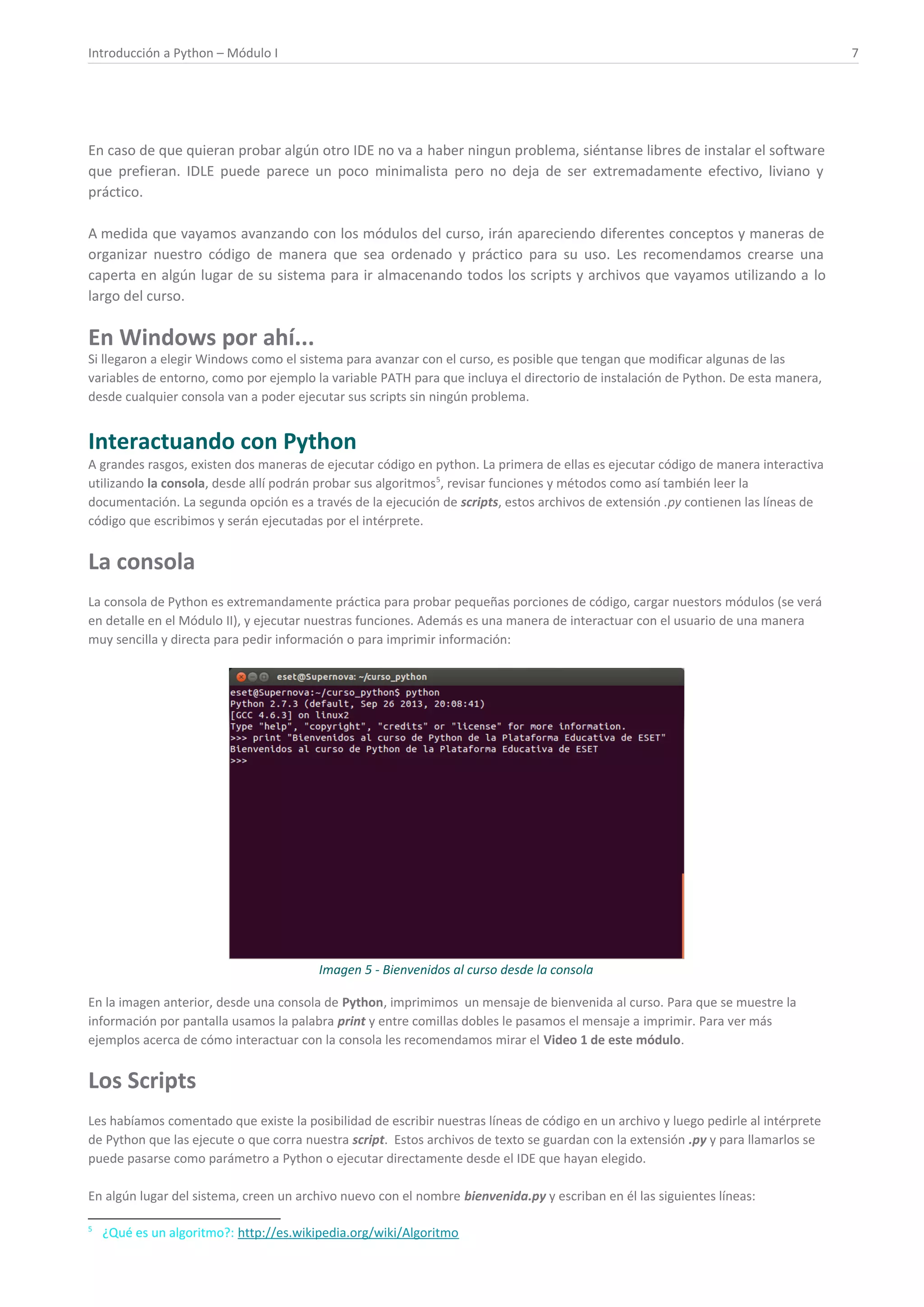 Introducción a Python – Módulo I 7
En caso de que quieran probar algún otro IDE no va a haber ningun problema, siéntanse libres de instalar el software
que prefieran. IDLE puede parece un poco minimalista pero no deja de ser extremadamente efectivo, liviano y
práctico.
A medida que vayamos avanzando con los módulos del curso, irán apareciendo diferentes conceptos y maneras de
organizar nuestro código de manera que sea ordenado y práctico para su uso. Les recomendamos crearse una
caperta en algún lugar de su sistema para ir almacenando todos los scripts y archivos que vayamos utilizando a lo
largo del curso.
En Windows por ahí...
Si llegaron a elegir Windows como el sistema para avanzar con el curso, es posible que tengan que modificar algunas de las
variables de entorno, como por ejemplo la variable PATH para que incluya el directorio de instalación de Python. De esta manera,
desde cualquier consola van a poder ejecutar sus scripts sin ningún problema.
Interactuando con Python
A grandes rasgos, existen dos maneras de ejecutar código en python. La primera de ellas es ejecutar código de manera interactiva
utilizando la consola, desde allí podrán probar sus algoritmos5
, revisar funciones y métodos como así también leer la
documentación. La segunda opción es a través de la ejecución de scripts, estos archivos de extensión .py contienen las líneas de
código que escribimos y serán ejecutadas por el intérprete.
La consola
La consola de Python es extremandamente práctica para probar pequeñas porciones de código, cargar nuestors módulos (se verá
en detalle en el Módulo II), y ejecutar nuestras funciones. Además es una manera de interactuar con el usuario de una manera
muy sencilla y directa para pedir información o para imprimir información:
Imagen 5 - Bienvenidos al curso desde la consola
En la imagen anterior, desde una consola de Python, imprimimos un mensaje de bienvenida al curso. Para que se muestre la
información por pantalla usamos la palabra print y entre comillas dobles le pasamos el mensaje a imprimir. Para ver más
ejemplos acerca de cómo interactuar con la consola les recomendamos mirar el Video 1 de este módulo.
Los Scripts
Les habíamos comentado que existe la posibilidad de escribir nuestras líneas de código en un archivo y luego pedirle al intérprete
de Python que las ejecute o que corra nuestra script. Estos archivos de texto se guardan con la extensión .py y para llamarlos se
puede pasarse como parámetro a Python o ejecutar directamente desde el IDE que hayan elegido.
En algún lugar del sistema, creen un archivo nuevo con el nombre bienvenida.py y escriban en él las siguientes líneas:
5
¿Qué es un algoritmo?: http://es.wikipedia.org/wiki/Algoritmo
 