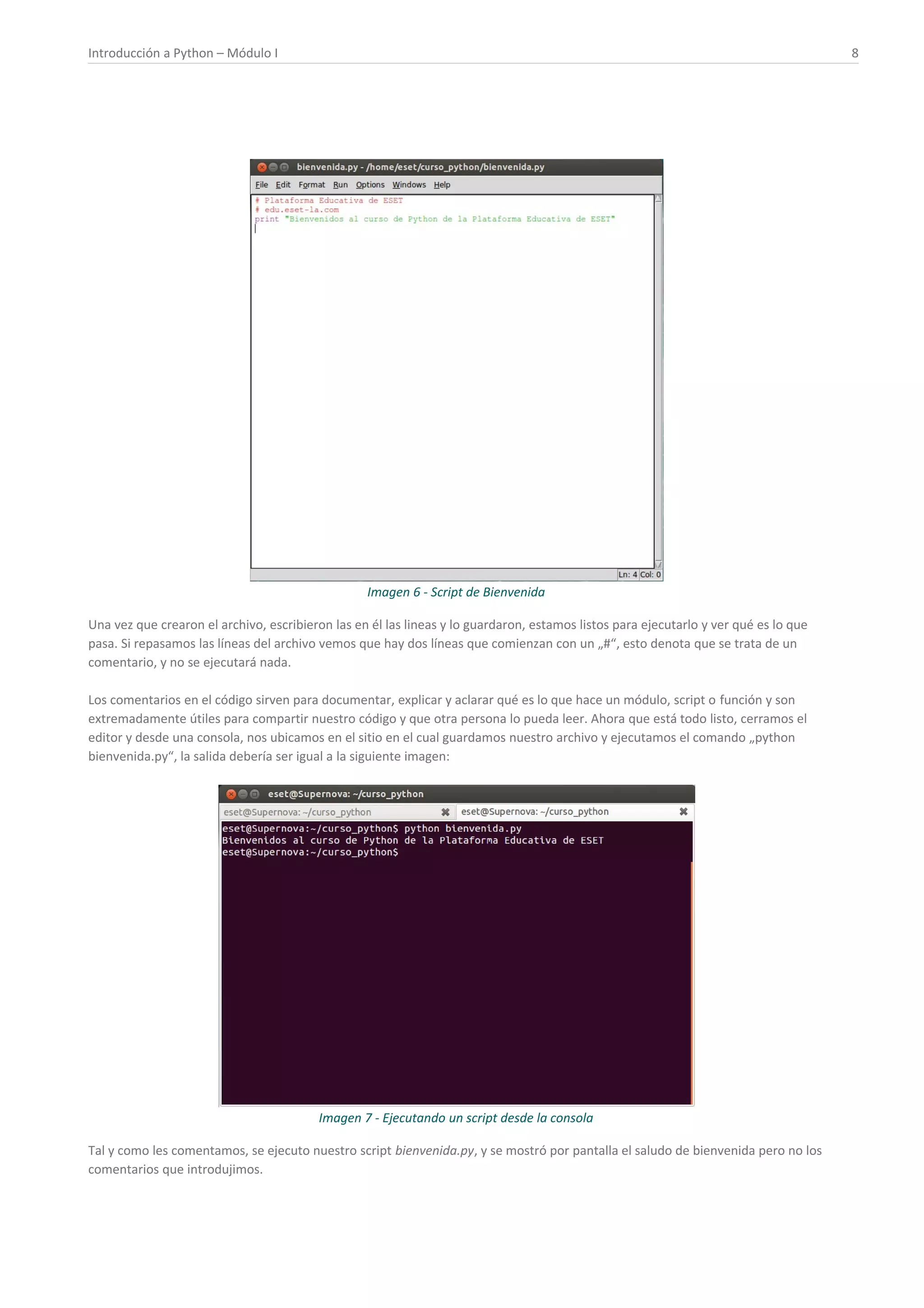 Introducción a Python – Módulo I 8
Imagen 6 - Script de Bienvenida
Una vez que crearon el archivo, escribieron las en él las lineas y lo guardaron, estamos listos para ejecutarlo y ver qué es lo que
pasa. Si repasamos las líneas del archivo vemos que hay dos líneas que comienzan con un „#“, esto denota que se trata de un
comentario, y no se ejecutará nada.
Los comentarios en el código sirven para documentar, explicar y aclarar qué es lo que hace un módulo, script o función y son
extremadamente útiles para compartir nuestro código y que otra persona lo pueda leer. Ahora que está todo listo, cerramos el
editor y desde una consola, nos ubicamos en el sitio en el cual guardamos nuestro archivo y ejecutamos el comando „python
bienvenida.py“, la salida debería ser igual a la siguiente imagen:
Imagen 7 - Ejecutando un script desde la consola
Tal y como les comentamos, se ejecuto nuestro script bienvenida.py, y se mostró por pantalla el saludo de bienvenida pero no los
comentarios que introdujimos.
 