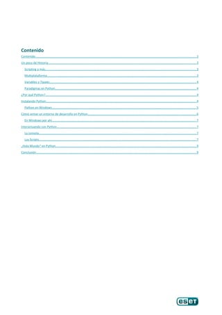 Contenido
Contenido...........................................................................................................................................................................................2
Un poco de Historia.............................................................................................................................................................................3
Scripting y más................................................................................................................................................................................3
Multiplataforma..............................................................................................................................................................................3
Variables y Tipado...........................................................................................................................................................................4
Paradigmas en Python.....................................................................................................................................................................4
¿Por qué Python?................................................................................................................................................................................4
Instalando Python...............................................................................................................................................................................4
Python en Windows........................................................................................................................................................................5
Cómo armar un entorno de desarrollo en Python...............................................................................................................................6
En Windows por ahí........................................................................................................................................................................7
Interactuando con Python...................................................................................................................................................................7
La consola........................................................................................................................................................................................7
Los Scripts.......................................................................................................................................................................................7
„Hola Mundo“ en Python....................................................................................................................................................................9
Conclusión...........................................................................................................................................................................................9
 
