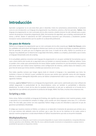 Introducción a Python – Módulo I 3
Introducción
Aprender a programar no es una tarea fácil, pero si divertida. Cómo les comentamos anteriormente, el presente
curso es una introducción a un lenguaje de programación muy dinámico, práctico y fácil de aprender, Python. Este
lenguaje de programación se creó a principios de los años noventa y desde entonces ha sido utilizado para un gran
número de proyectos incluyendo programación Web, herramientas de seguridad, para scripting, automatización de
tareas y demás. Desde el Laboratorio de ESET Latinoamérica buscamos que entusiastas y estudiantes puedan
incorporar nuevos conocimientos que los ayuden en su desarrollo profesional.
Un poco de Historia
Python es un lenguaje de programación que se creó a principios de los años noventa por Guido Van Rossum, entre
las cualidades más particulares del lenguaje se destaca que cuenta con una sintaxis muy limpia, es potente, dinámico
fácil de aprender, en parte por eso lo elegimos para este curso. A través de los años, Python se convirtió en un
lenguaje muy adoptado por la industria de la seguridad informática, debido a su simpleza, practicidad y que es tanto
un lenguaje interpretado como de scripting.
En la actualidad, podemos encontrar este lenguaje de programación en una gran cantidad de herramientas que se
usan a diario dentro del mundo de la seguridad como así también en sistemas basados en UNIX por defecto. Como
se pueden crear scripts para automatización de tareas Python puede convertirse en una herramienta muy práctica
para evitar tener que realizar tareas repetitivas como configuración de sistemas, análisis básico de malware y otra
gran lista de tareas que iremos viendo a medida que avancemos con el curso.
Para todos aquellos curiosos que tengan alguna duda en relación al lenguaje o las capacidades que tiene, los
invitamos a buscar en Internet la gran cantidad de recursos que existen para aprender acerca de este lenguaje.
Además, la extensa bibliografía disponible acerca de Python complementará todo lo que veamos a lo largo de los
siguientes módulos.
Entonces, ¿qué es Python? Python es un lenguaje de programación, open source, optimizado para crear software de
calidad asegurando la productividad de los desarrolladores como así también la portabilidad a diferentes
plataformas. Su éxito a través de los años ha quedado demostrado no solo por su aplicación en el mundo de la
seguridad sino que además está presente en productos de Google, NASA, YouTube y muchas otras empresas más.
Scripting y más
Como vimos, Python es también un lenguaje de Scripting, esto significa que podemos crear nuestros propios scripts
y ejecutarlos sin la necesidad de compilar el código, como sucede con otros lenguajes como Java, C++, o C# entre
otros. Por otro lado, para contar con esta capacidad, Python relega un poco de velocidad su ejecución en pos de
garantizar portabilidad y flexibilidad.
El código que nosotros creamos en Python, se traduce en un bytecode al momento de ejecutarse por primera vez y
es lo que veremos más adelante como los archivos .pyc o .pyo. Por eso en los sistemas en los cuales vamos a
ejecutar nuestros programas o scripts desarrollados en Python necesitaríamos que este se encuentre instalado.
Multiplataforma
Python cuenta con un intérprete, y por lo tanto se encuentra disponible en un gran número de plataforma incluyendo diferentes
sistemas operativos como Windows, UNIX, Mac OS, Linux y además de poder encontrarlo en computadoras y Laptops existe la
posibilidad de ejecutarlo en dispositivos móviles.
 