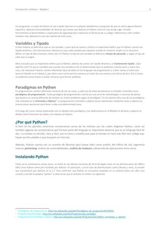 Introducción a Python – Módulo I 4
Los programas o scripts de Python se van a poder ejecutar en cualquier plataforma a excepción de que se utilice alguna librería
específica. Además funcionalidades de librerías que vienen por defecto en Python como el caso de os y sys, brindan
herramientas al desarrollador o especialista de seguridad para maximizar la eficiencia de su código. Hablaremos sobre ambos
módulos más adelante en otro de capítulo de este curso.
Variables y Tipado
Si bien todavía no definimos qué es una variable, o para qué las vamos a utilizar es importante definir que en Python cuenta con
tipado dinámico. Con esto hacemos referencia a que cada variable que vayamos usando en nuestros scripts no es necesario
definir un tipo de dato (número, texto, etc). En Python el tipo de una variable se define en tiempo de ejecución, y según el tipo de
valor que se asigne.
Otro concepto que es importante definir que es Python, además de contar con tipado dinámico, es fuertemente tipado. ¿Qué
significa esto? En pocas variables que cuando una variable es de un determinado tipo no podemos tratarla como si fuera otra
cosa. ¿Se marearon? Bueno, existen diferentes tipos de datos en los lenguajes de programación y si bien vamos a tratar este
tema en detalle en el módulo 2, por ahora vean como que los números se tratan de una manera y las letras de otra. Por lo tanto,
no podemos sumar letras ni juntar números para formar palabras.
Paradigmas en Python
En programación, existen diferentes maneras de ver las cosas, y cada una de estas perspectivas es también conocidas como
paradigmas de programación1
. Cada paradigma de programación cuenta con una serie de metodologías o maneras de pensar
que llevan a un camino diferente de resolver un mismo problema según el paradigma2
. En los últimos años uno de los paradigmas
más utilizados es el Orientado a Objetos3
. La programación orientada a objetos busca representar mediante clases y objetos las
interacciones necesarias para llevar a cabo una determinada tarea.
A lo largo del curso, iremos explicando más en detalle este paradigma y nos dedicaremos en el Módulo III de lleno a explicar en
detalle cómo funcionan las clases y los objetos en Python.
¿Por qué Python?
Si bien en los párrafos anteriores enumeramos varios de los motivos por las cuales elegimos Python, como así
también algunas de características que forman parte del lenguaje es importante destacar que es un lenguaje fácil de
leer. La sintaxis es sencilla, clara y fácil, por lo tanto a medida que pase el tiempo se hará más fácil leer código que
hayan escrito ustedes o que busquen en Internet.
Además, Python cuenta con un montón de librerías para tareas tales como análisis del tráfico de red, ingeniería
inversa, pentesting, análisis de vulnerabilidades, análisis de malware y desarrollo de aplicaciones entre otros.
Instalando Python
Cómo ya lo comentamos varias veces, en tanto en las últimas versiones de OS X de Apple como en las distribuciones de UNIX y
GNU Linux Python viene pre instalado por defecto. En particular, y en el caso de distribuciones como Ubuntu y otras, la versión
que encontrarán por defecto es la 2.7. Para confirmar que Python se encuentra instalado en su sistema basta con abrir una
consola y escribir la palabra “python” y observarán que la ventana es similar a la siguiente:
1
Paradigmas de programación: http://es.wikipedia.org/wiki/Paradigma_de_programaci%C3%B3n
2
Programming Paradigm: http://en.wikipedia.org/wiki/Programming_paradigm
3
Programación Orientada a Objetos: http://es.wikipedia.org/wiki/Programaci%C3%B3n_orientada_a_objetos
 