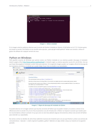 Introducción a Python – Módulo I 5
Imagen 1 - Python instalado
En la imagen anterior podemos observar que la versión de Pytnhon instalada en Ubuntu 12.04 Python es la 2.7.3. Si tienen ganas
de instalar la versión 3 de Python es tan sencillo como ejecutar „sudo apt-get install python3“ desde una consola o utilizar el
gestor de software de cualquier versión de Linux.
Python en Windows
Para aquellos usuarios de Windows que quieran contar con Python instalado en sus sistemas pueden descargar el instalador
desde la página oficial http://www.python.org/download/ e instalarlo según su sistema operativo sea de 32 o de 64 bits. Una vez
que hayan descargado el instalador y estén listos para ejecutar. En la siguiente imagen pueden ver la página oficial de descarga de
los instaladores de Python en dónde van a poder elegir el que más se amolde a sus necesidades:
Imagen 2 - Página de descarga del instalador de Python
Se puede observar en la imagen anterior que hay dos versiones de Python que se pueden instalar y no vamos a entrar en las
diferencias entre la versión 3.X y la 2.X. Para el presente curso de Introducción a Python no impacta la versión que instalen pero
les recomendamos utilziar la versión 2.X ya que como se verá más adelante algunas herramientas utilizan esta versión de Python
para extender sus capacidades.
No vamos a entrar en detalles de cómo llevar adelante el proceso de instalción pero una vez que finalicen y abran una ventana de
comando (Inicio -> Ejecutar -> cmd) e ingresen la palabra „python“ deberían ver algo similar a loq ue se muestra en la siguiente
pantalla:
 