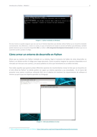Introducción a Python – Módulo I 6
Imagen 3 - Python instalado en Windows
De esta manera se puede asegurar que sea cual sea el Sistema Operativo que decidan utilizar Python ya se encuentra instalado
correctamente. Una diferencia a tener en cuenta, es que al momento de instalar la versión de Python para Windows, también
podrán observar que se encuentra disponible IDLE, un editor o IDE (Integrated Development Environment) de Python que nos va
a permitir escribir y probar el código.
Cómo armar un entorno de desarrollo en Python
Ahora que ya cuentan con Python instalado en su sistema, llegó el momento de hablar de cómo desarrollar en
Python o en dónde escribir el código para luego ejecutarlo. Como se podrán imaginar las opciones disponibles en el
mercado son más que unas cuantas, y en pocas palabras lo único que necesitamos es un editor de texto.
Para todos aquellos que quieran probar diferentes opciones les recomendamos revisar la lista que se encuentra en
el sitio oficial de Python4
en dónde podrán ver según sus sistema operativo y sus necesidades . En el marco del
presente curso vamos a continuar utilizando IDLE con el objetivo de mantener los requerimientos de software al
mínimo ya que lo que nos importa aprender es el lenguaje:
Imagen 4 - IDLE ejecutándose en Linux
4
IDEs y software para desarrollar en Python: https://wiki.python.org/moin/IntegratedDevelopmentEnvironments
 