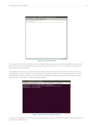 Introducción a Python – Módulo I 8
Imagen 6 - Script de Bienvenida
Una vez que crearon el archivo, escribieron las en él las lineas y lo guardaron, estamos listos para ejecutarlo y ver qué es lo que
pasa. Si repasamos las líneas del archivo vemos que hay dos líneas que comienzan con un „#“, esto denota que se trata de un
comentario, y no se ejecutará nada.
Los comentarios en el código sirven para documentar, explicar y aclarar qué es lo que hace un módulo, script o función y son
extremadamente útiles para compartir nuestro código y que otra persona lo pueda leer. Ahora que está todo listo, cerramos el
editor y desde una consola, nos ubicamos en el sitio en el cual guardamos nuestro archivo y ejecutamos el comando „python
bienvenida.py“, la salida debería ser igual a la siguiente imagen:
Imagen 7 - Ejecutando un script desde la consola
Tal y como les comentamos, se ejecuto nuestro script bienvenida.py, y se mostró por pantalla el saludo de bienvenida pero no los
comentarios que introdujimos.
 