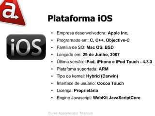 Plataforma iOS
 ●   Empresa desenvolvedora: Apple Inc.
 ●   Programado em: C, C++, Objective-C
 ●   Família de SO: Mac OS, BSD
 ●   Lançado em: 29 de Junho, 2007
 ●   Última versão: iPad, iPhone e iPod Touch - 4.3.3
 ●   Platafoma suportada: ARM
 ●   Tipo de kernel: Hybrid (Darwin)
 ●   Interface de usuário: Cocoa Touch
 ●   Licença: Proprietária
 ●   Engine Javascript: WebKit JavaScriptCore


Curso Appcelerator Titanium
 