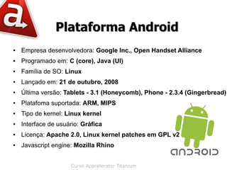 Plataforma Android
●   Empresa desenvolvedora: Google Inc., Open Handset Alliance
●   Programado em: C (core), Java (UI)
●   Família de SO: Linux
●   Lançado em: 21 de outubro, 2008
●   Última versão: Tablets - 3.1 (Honeycomb), Phone - 2.3.4 (Gingerbread)
●   Platafoma suportada: ARM, MIPS
●   Tipo de kernel: Linux kernel
●   Interface de usuário: Gráfica
●   Licença: Apache 2.0, Linux kernel patches em GPL v2
●   Javascript engine: Mozilla Rhino


                     Curso Appcelerator Titanium
 