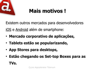 Mais motivos !

Existem outros mercados para desenvolvedores
iOS e Android além de smartphone:
●
    Mercado corporativo de aplicações,
●
    Tablets estão se popularizando,
●
    App Stores para desktops,
●
    Estão chegando os Set-top Boxes para as
    TVs.
              Curso Appcelerator Titanium
 