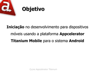 Objetivo


Iniciação no desenvolvimento para dispositivos
  móveis usando a plataforma Appcelerator
  Titanium Mobile para o sistema Android




            Curso Appcelerator Titanium
 