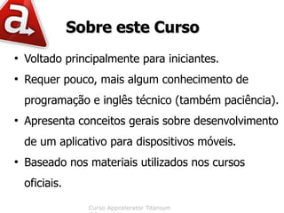 Sobre este Curso
●
    Voltado principalmente para iniciantes.
●
    Requer pouco, mais algum conhecimento de
    programação e inglês técnico (também paciência).
●
    Apresenta conceitos gerais sobre desenvolvimento
    de um aplicativo para dispositivos móveis.
●
    Baseado nos materiais utilizados nos cursos
    oficiais.

                  Curso Appcelerator Titanium
 