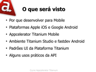 O que será visto
●
    Por que desenvolver para Mobile
●
    Plataformas Apple iOS e Google Android
●
    Appcelerator Titanium Mobile
●
    Ambiente Titanium Studio e fastdev Android
●
    Padrões UI da Plataforma Titanium
●
    Alguns usos práticos da API


               Curso Appcelerator Titanium
 